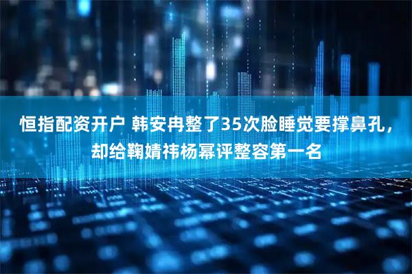 恒指配资开户 韩安冉整了35次脸睡觉要撑鼻孔，却给鞠婧祎杨幂评整容第一名