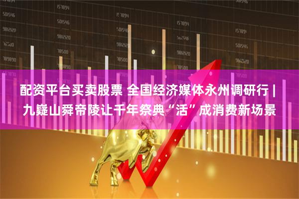 配资平台买卖股票 全国经济媒体永州调研行 | 九嶷山舜帝陵让千年祭典“活”成消费新场景