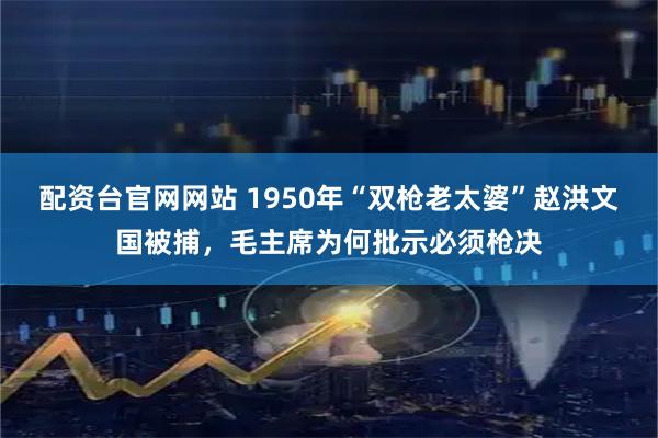 配资台官网网站 1950年“双枪老太婆”赵洪文国被捕，毛主席为何批示必须枪决