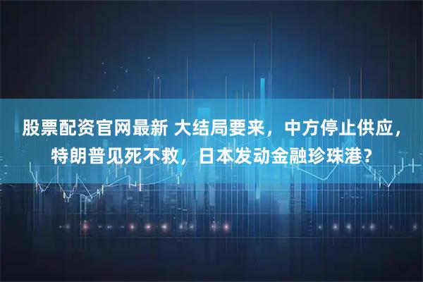 股票配资官网最新 大结局要来，中方停止供应，特朗普见死不救，日本发动金融珍珠港？