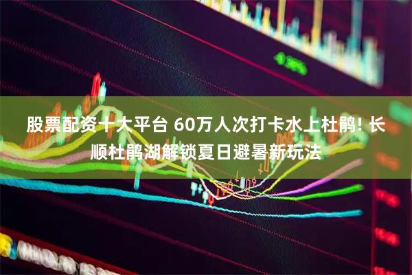 股票配资十大平台 60万人次打卡水上杜鹃! 长顺杜鹃湖解锁夏日避暑新玩法