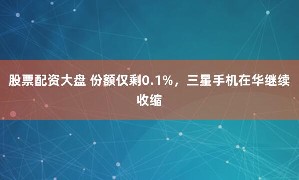 股票配资大盘 份额仅剩0.1%，三星手机在华继续收缩