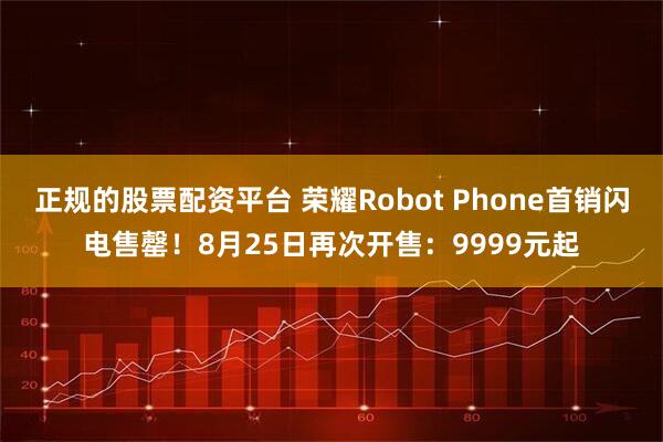 正规的股票配资平台 荣耀Robot Phone首销闪电售罄！8月25日再次开售：9999元起