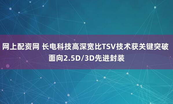 网上配资网 长电科技高深宽比TSV技术获关键突破 面向2.5D/3D先进封装