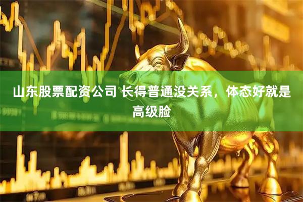 山东股票配资公司 长得普通没关系，体态好就是高级脸