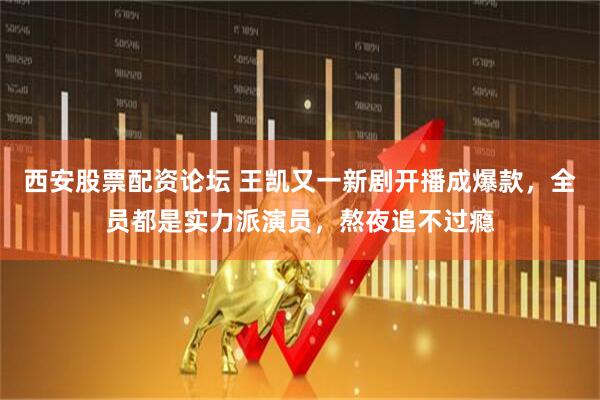 西安股票配资论坛 王凯又一新剧开播成爆款，全员都是实力派演员，熬夜追不过瘾