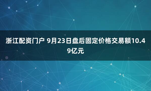 浙江配资门户 9月23日盘后固定价格交易额10.49亿元