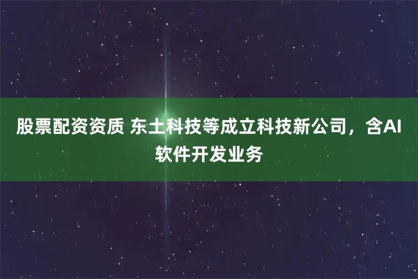 股票配资资质 东土科技等成立科技新公司，含AI软件开发业务