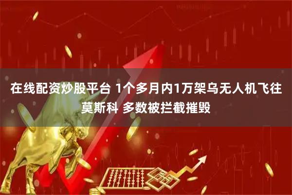 在线配资炒股平台 1个多月内1万架乌无人机飞往莫斯科 多数被拦截摧毁